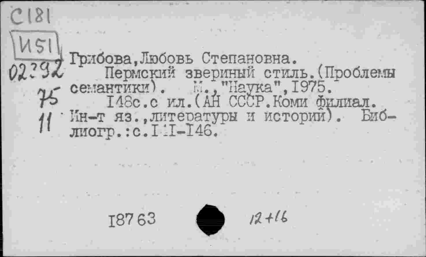 ﻿C(3l
—y.- J Грибова, Любовь Степановна.
02-	* Пермский звериный стиль. (Проблемы
мсемантики).	”., ’’Наука’’, 1975.
г-»	148с.с ил.(АЙ СССР.Коми филиал.
п ‘ Ин-т яз.,литературы и истории). Биб-'* лиогр.:с.1ІІ-146.
187 63